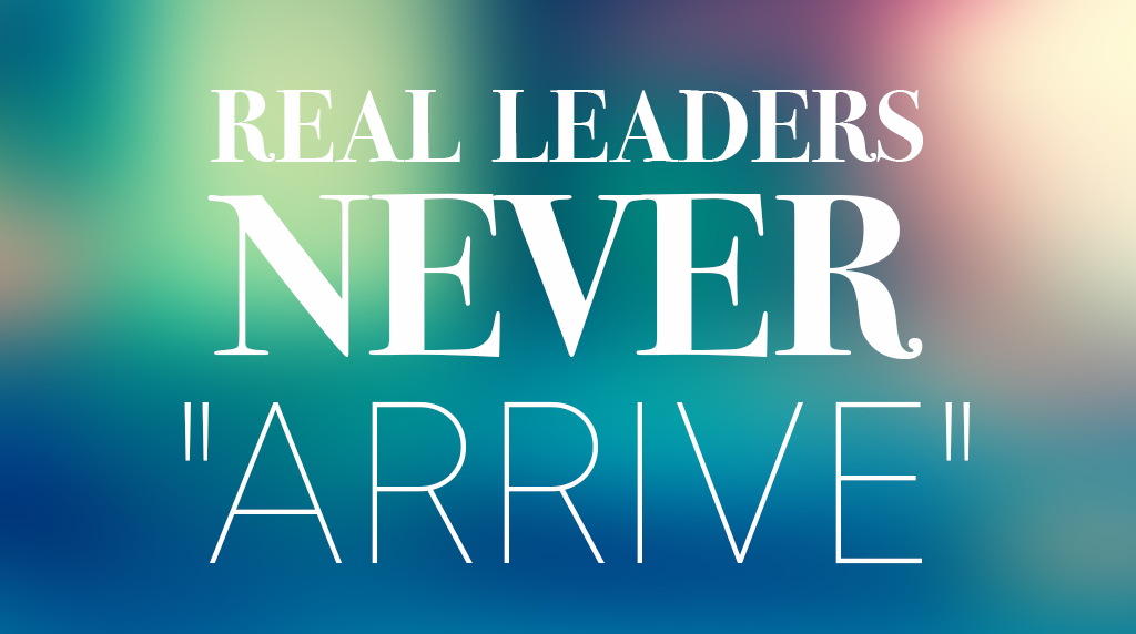 Real Leaders Never “Arrive”